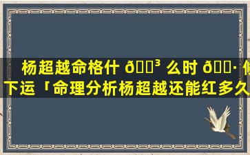 杨超越命格什 🐳 么时 🕷 候下运「命理分析杨超越还能红多久」